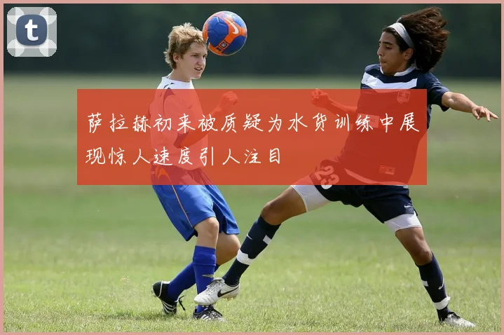 萨拉赫初来被质疑为水货训练中展现惊人速度引人注目