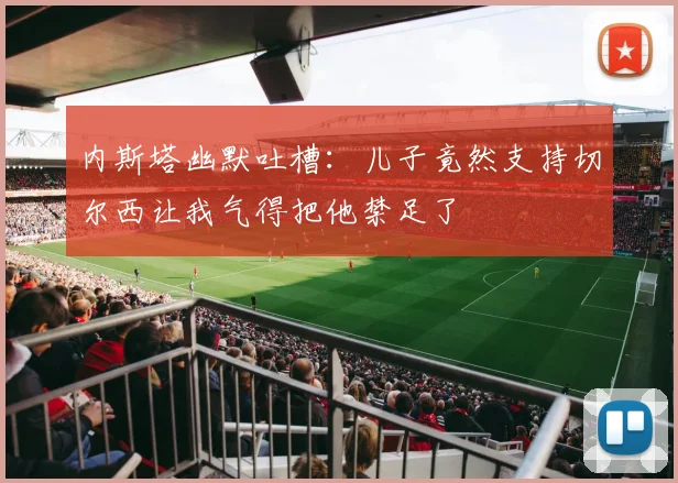 内斯塔幽默吐槽：儿子竟然支持切尔西让我气得把他禁足了
