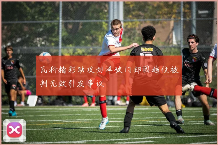 瓦科精彩助攻刘洋破门却因越位被判无效引发争议
