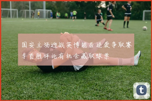 国安主场迎战英博能否逆袭争取赛季首胜评论有机会赢取球票