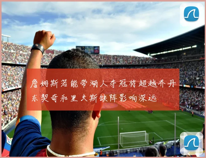 詹姆斯若能带湖人夺冠将超越乔丹东契奇和里夫斯缺阵影响深远