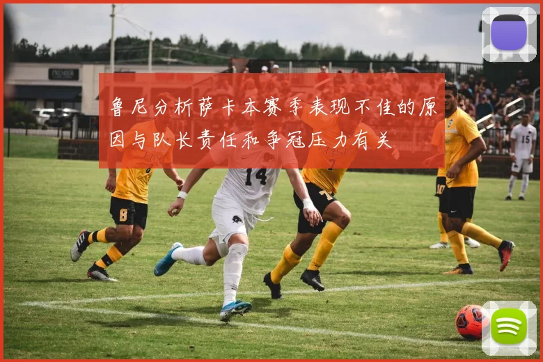 鲁尼分析萨卡本赛季表现不佳的原因与队长责任和争冠压力有关