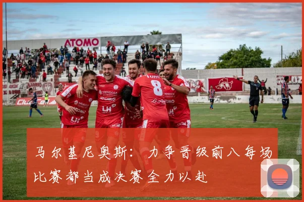 马尔基尼奥斯：力争晋级前八每场比赛都当成决赛全力以赴