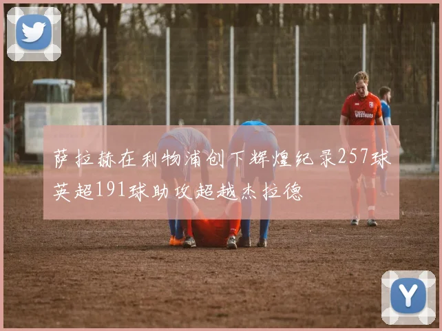 萨拉赫在利物浦创下辉煌纪录257球英超191球助攻超越杰拉德